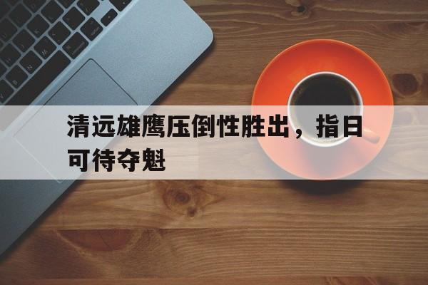 米兰体育官网app-清远雄鹰压倒性胜出，指日可待夺魁的简单介绍